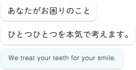 あなたがお困りのことひとつひとつを本気で考えます。 We treat your teeth for your smile.